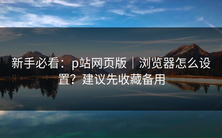 新手必看：p站网页版｜浏览器怎么设置？建议先收藏备用