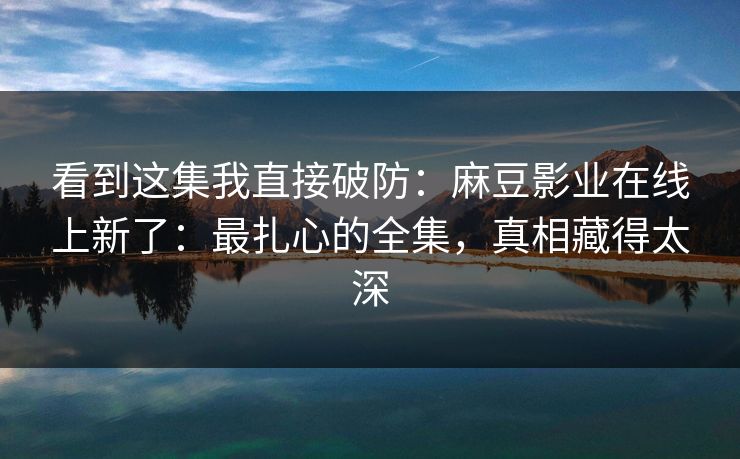 看到这集我直接破防：麻豆影业在线上新了：最扎心的全集，真相藏得太深