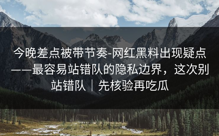 今晚差点被带节奏-网红黑料出现疑点——最容易站错队的隐私边界，这次别站错队｜先核验再吃瓜
