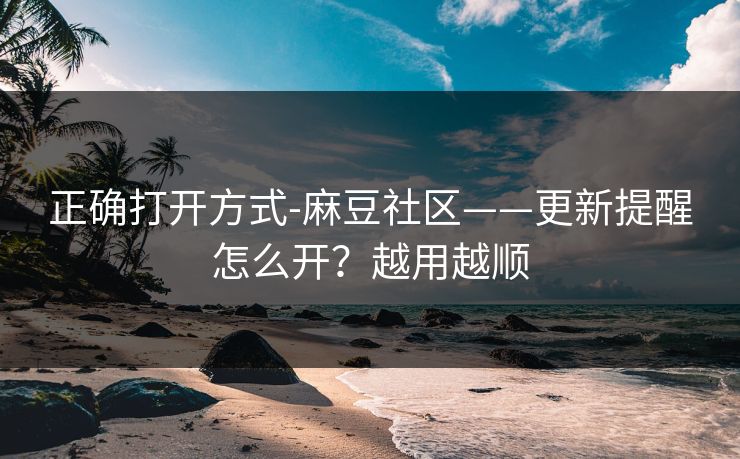 正确打开方式-麻豆社区——更新提醒怎么开？越用越顺