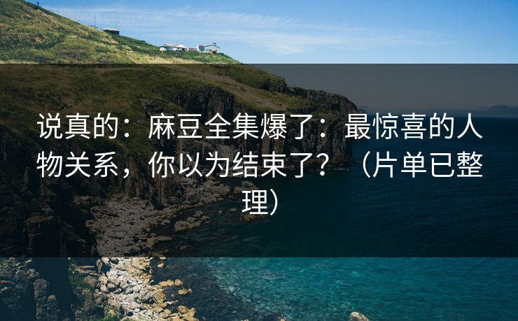 说真的：麻豆全集爆了：最惊喜的人物关系，你以为结束了？（片单已整理）