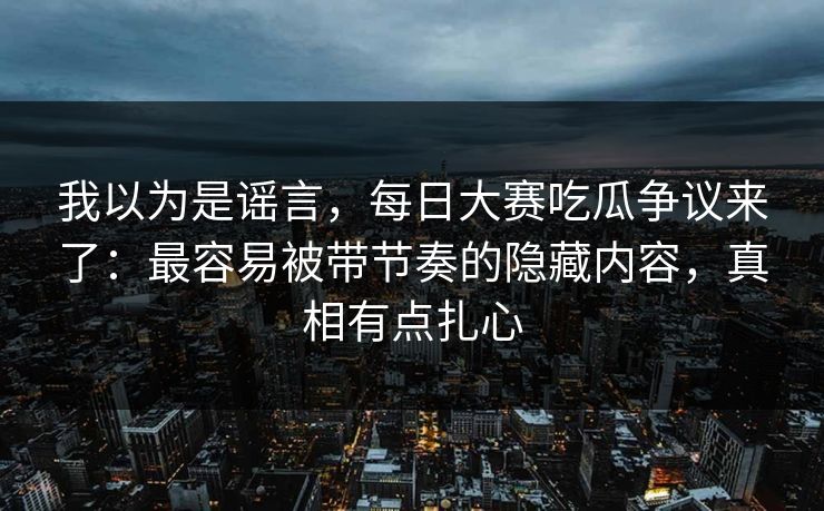 我以为是谣言，每日大赛吃瓜争议来了：最容易被带节奏的隐藏内容，真相有点扎心