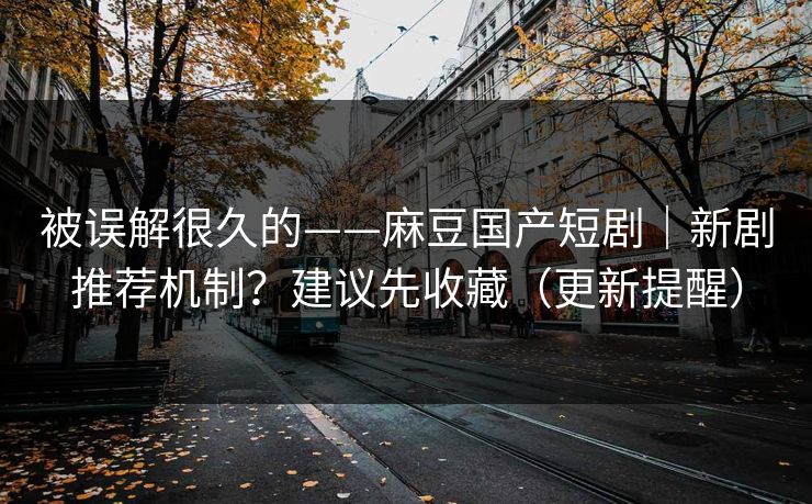 被误解很久的——麻豆国产短剧｜新剧推荐机制？建议先收藏（更新提醒）