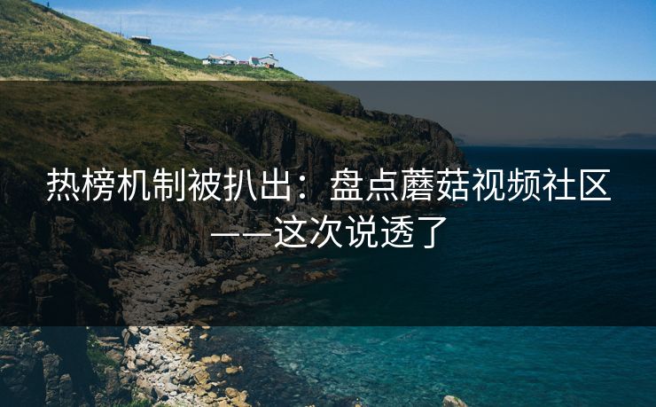热榜机制被扒出：盘点蘑菇视频社区——这次说透了