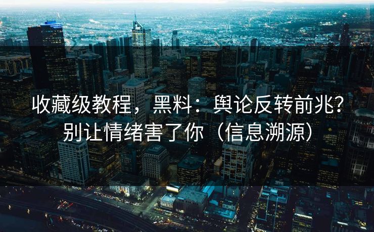 收藏级教程，黑料：舆论反转前兆？别让情绪害了你（信息溯源）