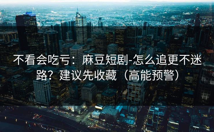 不看会吃亏：麻豆短剧-怎么追更不迷路？建议先收藏（高能预警）