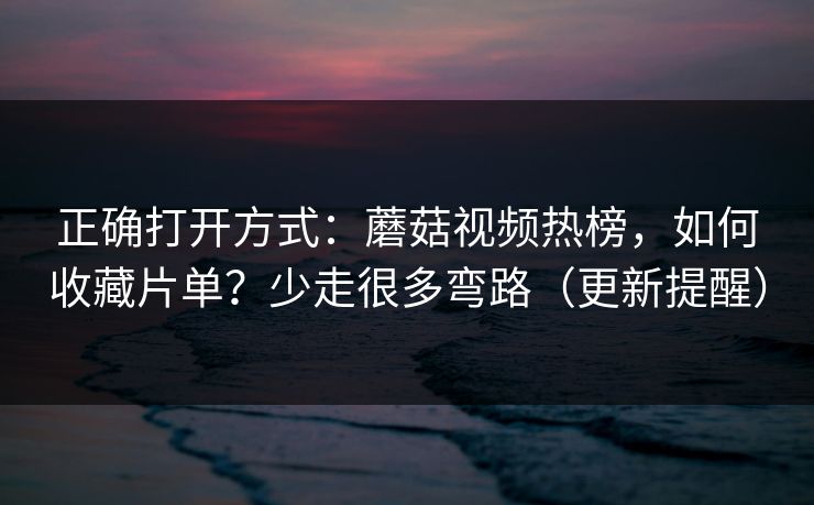 正确打开方式：蘑菇视频热榜，如何收藏片单？少走很多弯路（更新提醒）