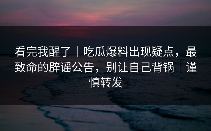 看完我醒了｜吃瓜爆料出现疑点，最致命的辟谣公告，别让自己背锅｜谨慎转发