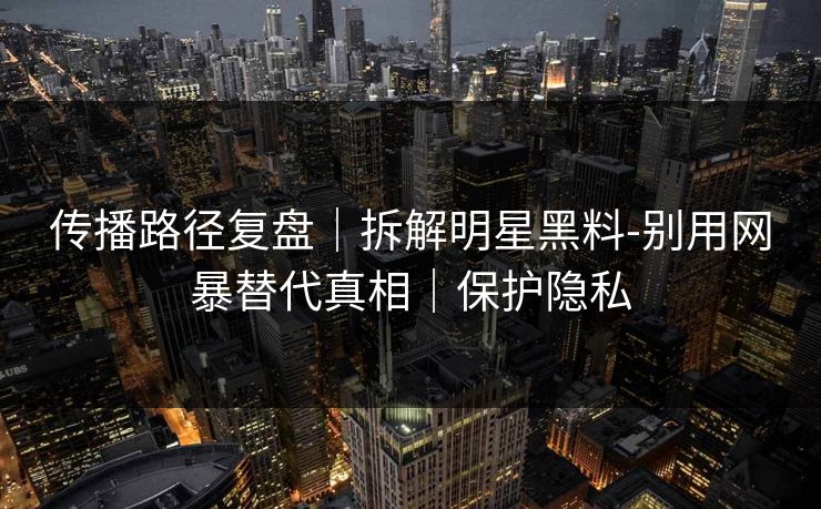 传播路径复盘｜拆解明星黑料-别用网暴替代真相｜保护隐私