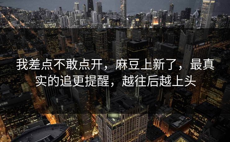 我差点不敢点开，麻豆上新了，最真实的追更提醒，越往后越上头