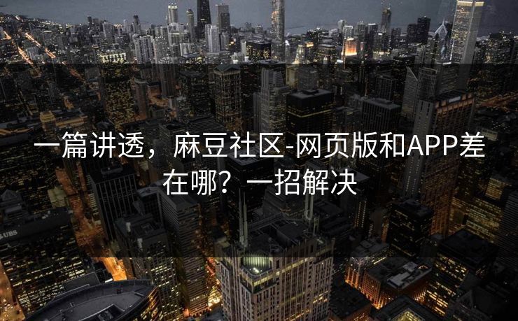 一篇讲透，麻豆社区-网页版和APP差在哪？一招解决