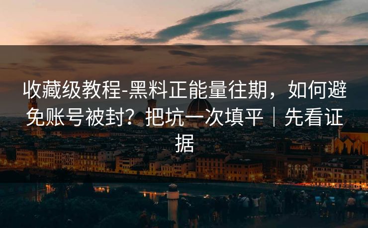 收藏级教程-黑料正能量往期，如何避免账号被封？把坑一次填平｜先看证据