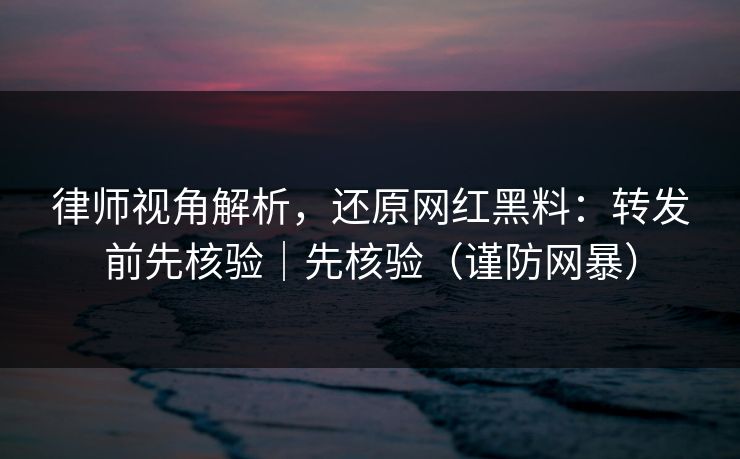 律师视角解析，还原网红黑料：转发前先核验｜先核验（谨防网暴）