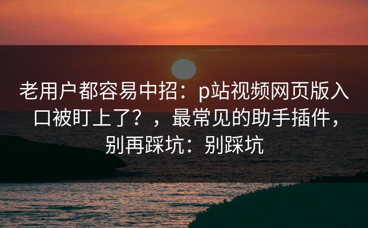 老用户都容易中招：p站视频网页版入口被盯上了？，最常见的助手插件，别再踩坑：别踩坑
