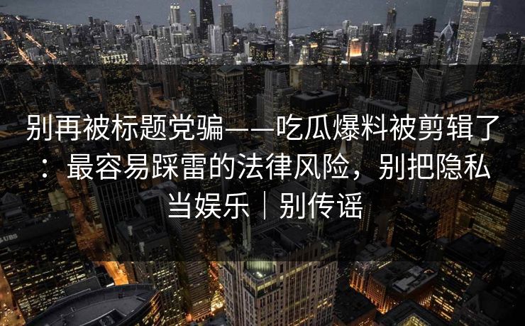 别再被标题党骗——吃瓜爆料被剪辑了：最容易踩雷的法律风险，别把隐私当娱乐｜别传谣