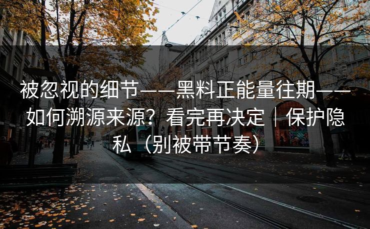 被忽视的细节——黑料正能量往期——如何溯源来源？看完再决定｜保护隐私（别被带节奏）