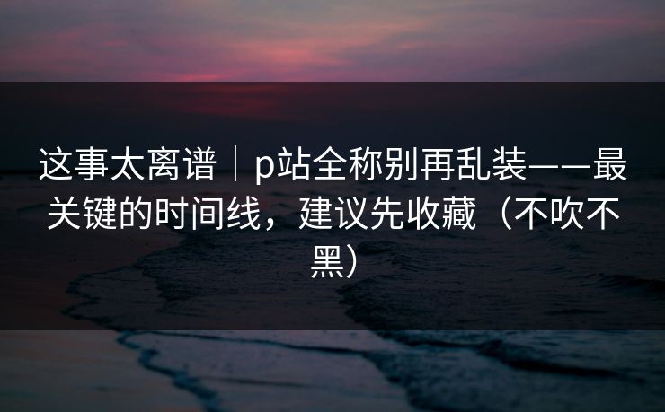 这事太离谱|p站全称别再乱装——最关键的时间线,建议先收藏(不吹不黑) 这事太离谱|p站全称别再乱装——最关键的时间线,建议先收藏(不吹不黑)