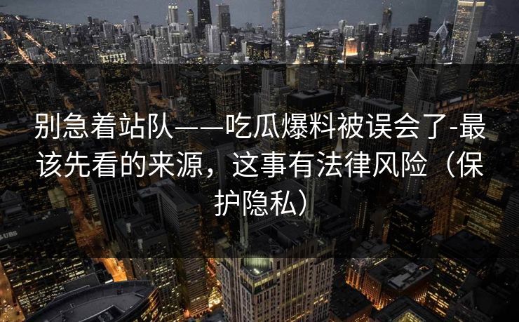 别急着站队——吃瓜爆料被误会了-最该先看的来源，这事有法律风险（保护隐私）