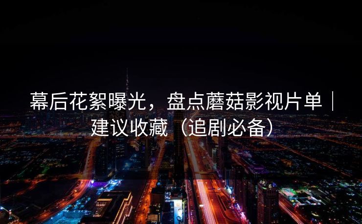 幕后花絮曝光，盘点蘑菇影视片单｜建议收藏（追剧必备）