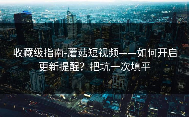 收藏级指南-蘑菇短视频——如何开启更新提醒？把坑一次填平