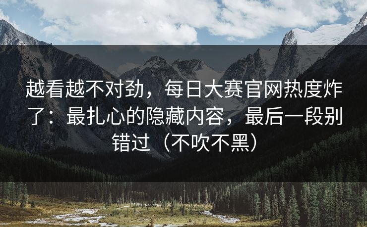 越看越不对劲，每日大赛官网热度炸了：最扎心的隐藏内容，最后一段别错过（不吹不黑）