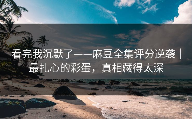 看完我沉默了——麻豆全集评分逆袭｜最扎心的彩蛋，真相藏得太深