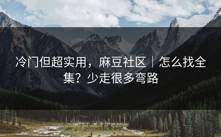冷门但超实用，麻豆社区｜怎么找全集？少走很多弯路
