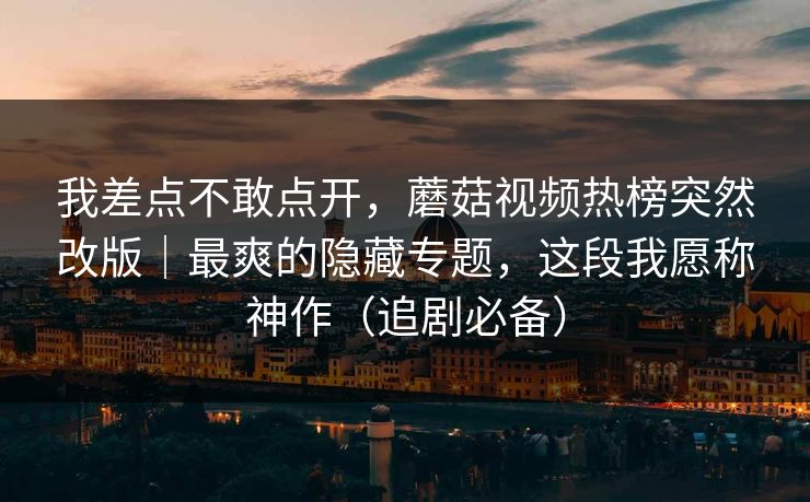 我差点不敢点开，蘑菇视频热榜突然改版｜最爽的隐藏专题，这段我愿称神作（追剧必备）