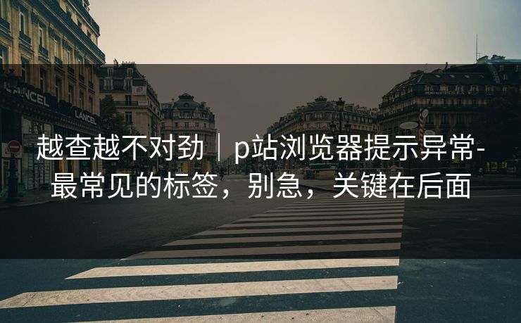 越查越不对劲｜p站浏览器提示异常-最常见的标签，别急，关键在后面