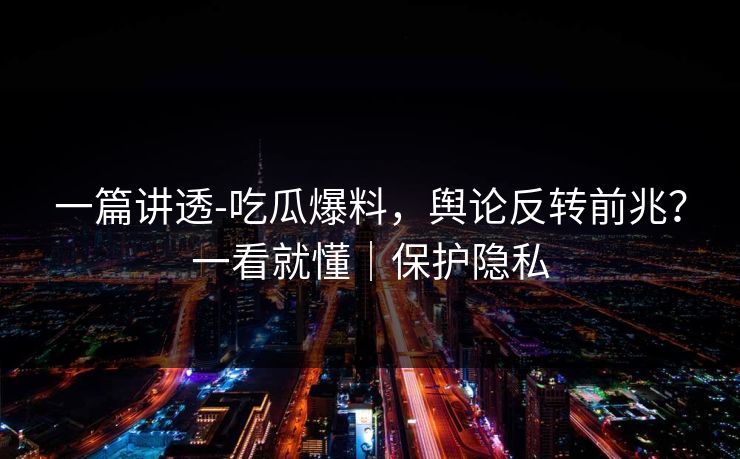 一篇讲透-吃瓜爆料，舆论反转前兆？一看就懂｜保护隐私