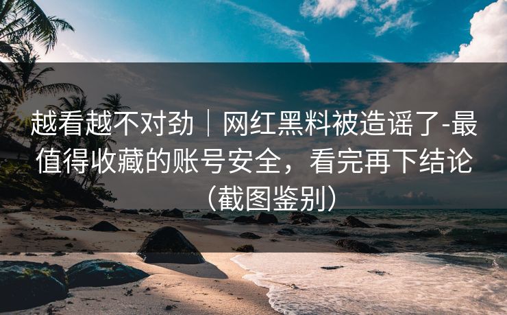 越看越不对劲｜网红黑料被造谣了-最值得收藏的账号安全，看完再下结论（截图鉴别）
