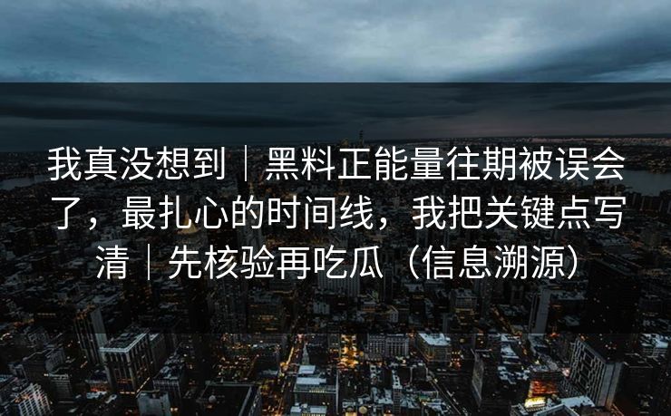 我真没想到｜黑料正能量往期被误会了，最扎心的时间线，我把关键点写清｜先核验再吃瓜（信息溯源）