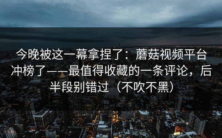 今晚被这一幕拿捏了：蘑菇视频平台冲榜了——最值得收藏的一条评论，后半段别错过（不吹不黑）