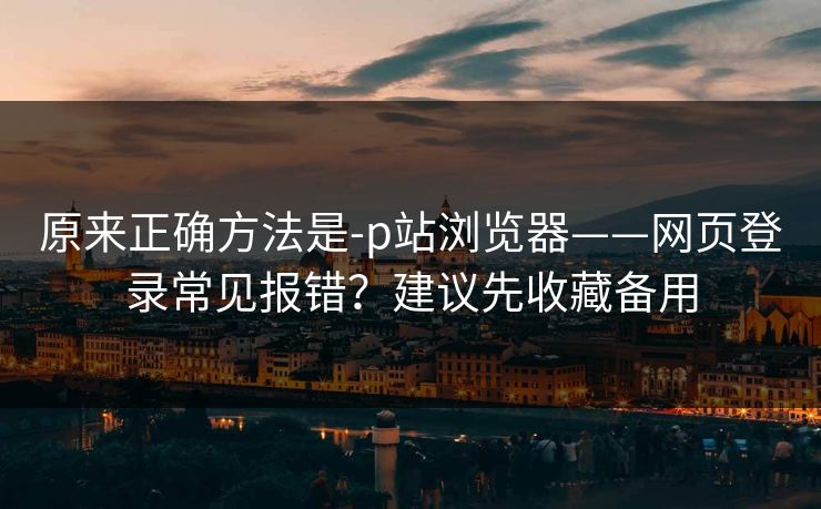 原来正确方法是-p站浏览器——网页登录常见报错？建议先收藏备用