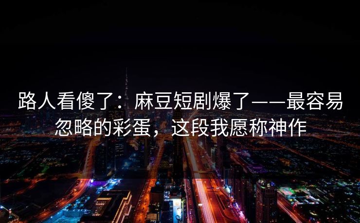 路人看傻了:麻豆短剧爆了——最容易忽略的彩蛋,这段我愿称神作