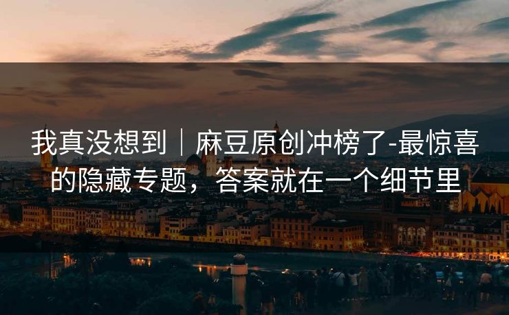 我真没想到｜麻豆原创冲榜了-最惊喜的隐藏专题，答案就在一个细节里