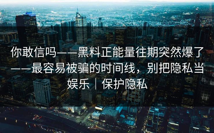 你敢信吗——黑料正能量往期突然爆了——最容易被骗的时间线，别把隐私当娱乐｜保护隐私