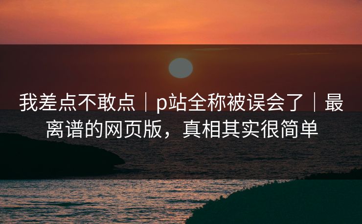 我差点不敢点｜p站全称被误会了｜最离谱的网页版，真相其实很简单