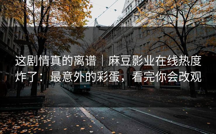这剧情真的离谱｜麻豆影业在线热度炸了：最意外的彩蛋，看完你会改观