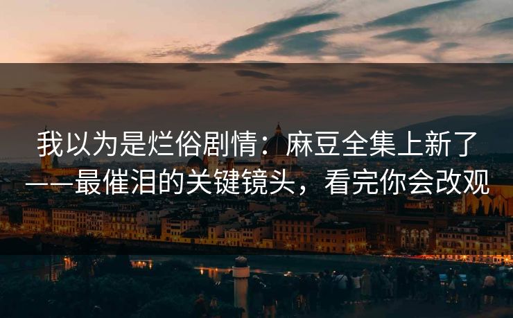 我以为是烂俗剧情：麻豆全集上新了——最催泪的关键镜头，看完你会改观