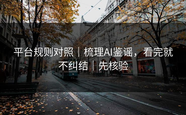 平台规则对照｜梳理AI鉴谣，看完就不纠结｜先核验
