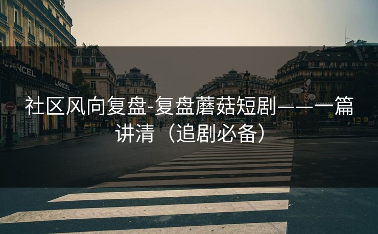 社区风向复盘-复盘蘑菇短剧——一篇讲清（追剧必备）