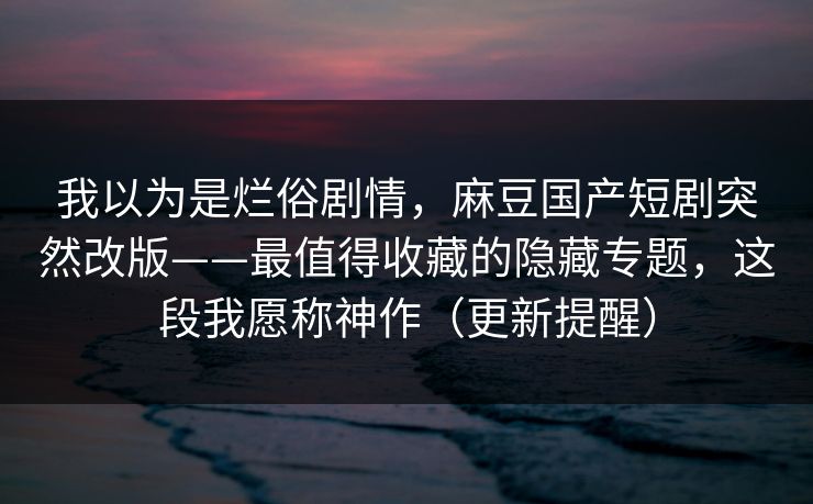 我以为是烂俗剧情，麻豆国产短剧突然改版——最值得收藏的隐藏专题，这段我愿称神作（更新提醒）
