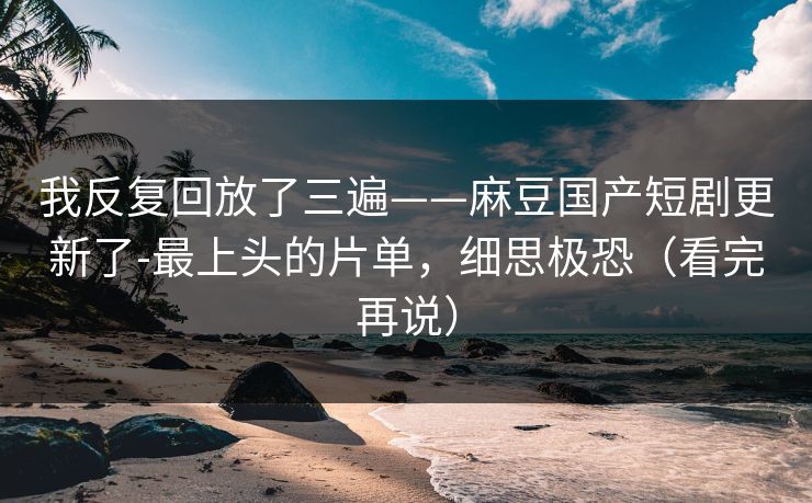 我反复回放了三遍——麻豆国产短剧更新了-最上头的片单，细思极恐（看完再说）