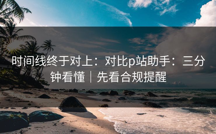 时间线终于对上：对比p站助手：三分钟看懂｜先看合规提醒