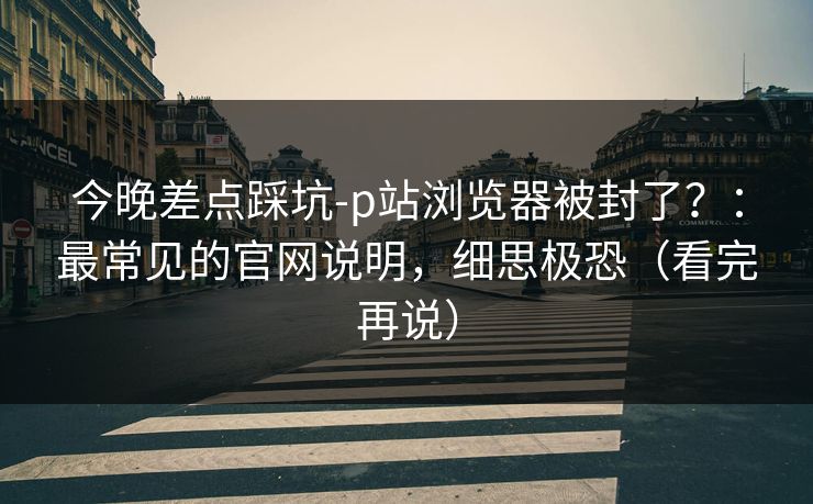 今晚差点踩坑-p站浏览器被封了？：最常见的官网说明，细思极恐（看完再说）