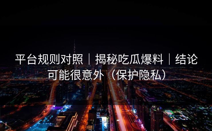 平台规则对照｜揭秘吃瓜爆料｜结论可能很意外（保护隐私）