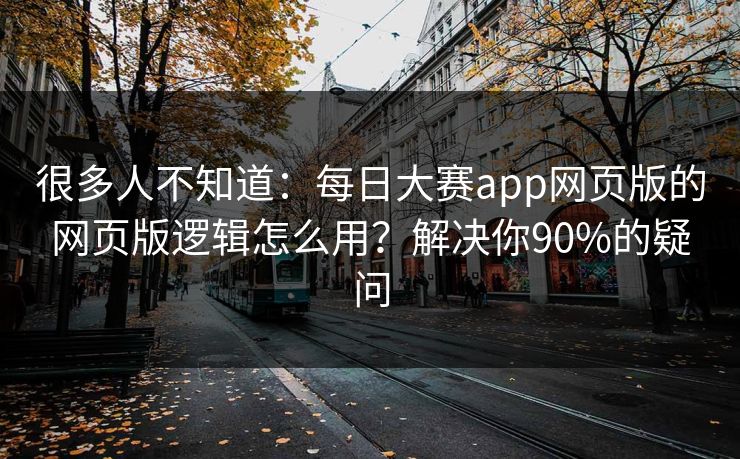 很多人不知道：每日大赛app网页版的网页版逻辑怎么用？解决你90%的疑问