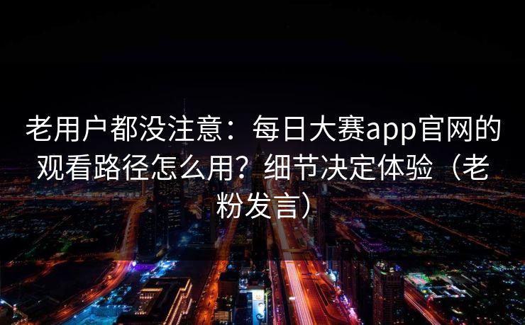 老用户都没注意：每日大赛app官网的观看路径怎么用？细节决定体验（老粉发言）