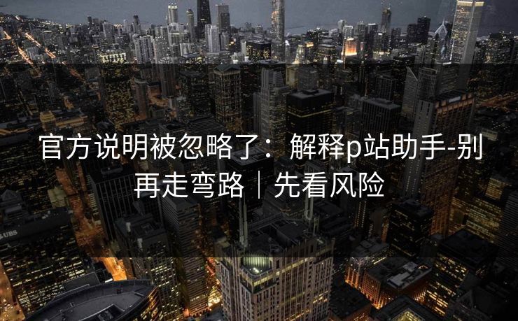 官方说明被忽略了：解释p站助手-别再走弯路｜先看风险